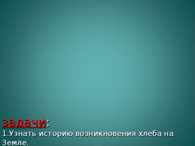                   задачи :  1.Узнать историю возникновения хлеба на Земле.  2. Найти интересные факты о хлебе.  3. Узнать стихи, загадки, пословицы, поговорки о хлебе.  4. Найти сорта хлеба различных национальностей и народностей.  5. Узнать о способах приготовления хлеба в годы ВОВ.  6. Определить пути прохождения хлеба к нашему столу.  7. Найти рецепты военного хлеба.  8. Сравнить военный хлеб и хлеб в наше время.   