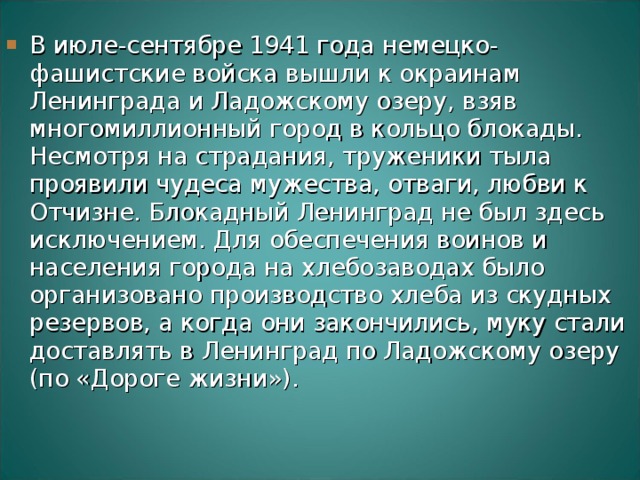 В июле-сентябре 1941 года немецко-фашистские войска вышли к окраинам Ленинграда и Ладожскому озеру, взяв многомиллионный город в кольцо блокады.  Несмотря на страдания, труженики тыла проявили чудеса мужества, отваги, любви к Отчизне. Блокадный Ленинград не был здесь исключением. Для обеспечения воинов и населения города на хлебозаводах было организовано производство хлеба из скудных резервов, а когда они закончились, муку стали доставлять в Ленинград по Ладожскому озеру (по «Дороге жизни»).    