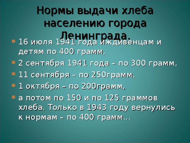 Нормы выдачи хлеба населению города Ленинграда. 16 июля 1941 года иждивенцам и детям по 400 грамм, 2 сентября 1941 года – по 300 грамм, 11 сентября – по 250грамм, 1 октября – по 200грамм, а потом по 150 и по 125 граммов хлеба. Только в 1943 году вернулись к нормам – по 400 грамм...  