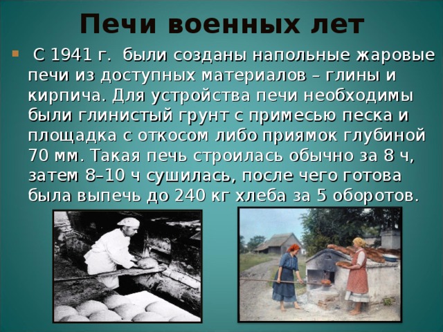 Печи военных лет  С 1941 г. были созданы напольные жаровые печи из доступных материалов – глины и кирпича. Для устройства печи необходимы были глинистый грунт с примесью песка и площадка с откосом либо приямок глубиной 70 мм. Такая печь строилась обычно за 8 ч, затем 8–10 ч сушилась, после чего готова была выпечь до 240 кг хлеба за 5 оборотов.  