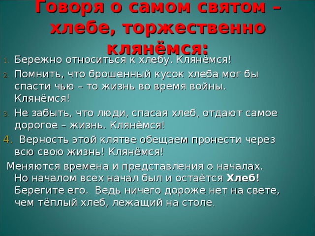 Говоря о самом святом – хлебе, торжественно клянёмся:   Бережно относиться к хлебу. Клянёмся! Помнить, что брошенный кусок хлеба мог бы спасти чью – то жизнь во время войны. Клянёмся! Не забыть, что люди, спасая хлеб, отдают самое дорогое – жизнь. Клянёмся! 4. Верность этой клятве обещаем пронести через всю свою жизнь! Клянёмся!  Меняются времена и представления о началах. Но началом всех начал был и остаётся Хлеб! Берегите его. Ведь ничего дороже нет на свете, чем тёплый хлеб, лежащий на столе . 