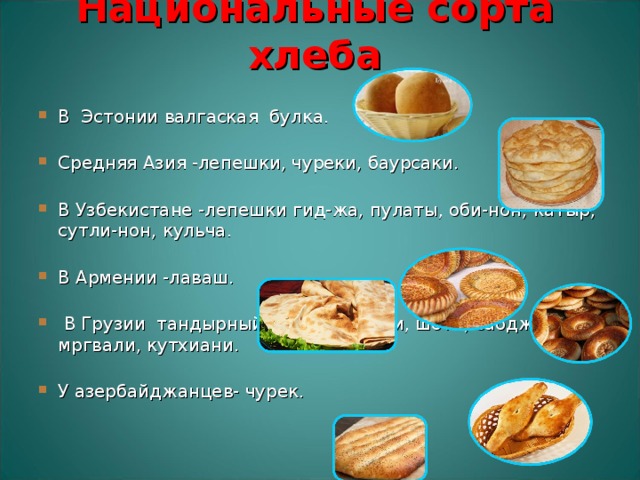 Национальные сорта хлеба   В Эстонии валгаская булка.   Средняя Азия -лепешки, чуреки, баурсаки.    В Узбекистане -лепешки гид-жа, пулаты, оби-нон, катыр, сутли-нон, кульча.    В Армении -лаваш.     В Грузии тандырный хлеб: мадаули, шоти, саоджахо, мргвали, кутхиани.    У азербайджанцев- чурек.   