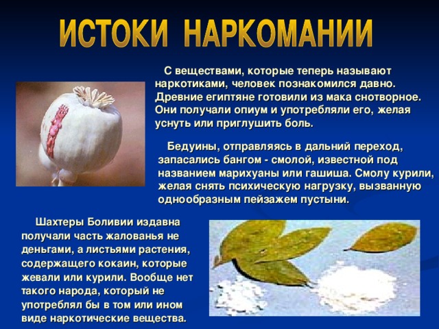  С веществами, которые теперь называют наркотиками, человек познакомился давно. Древние египтяне готовили из мака снотворное. Они получали опиум и употребляли его, желая уснуть или приглушить боль.  Бедуины, отправляясь в дальний переход, запасались бангом - смолой, известной под названием марихуаны или гашиша. Смолу курили, желая снять психическую нагрузку, вызванную однообразным пейзажем пустыни.  Шахтеры Боливии издавна получали часть жалованья не деньгами, а листьями растения, содержащего кокаин, которые жевали или курили. Вообще нет такого народа, который не употреблял бы в том или ином виде наркотические вещества.  