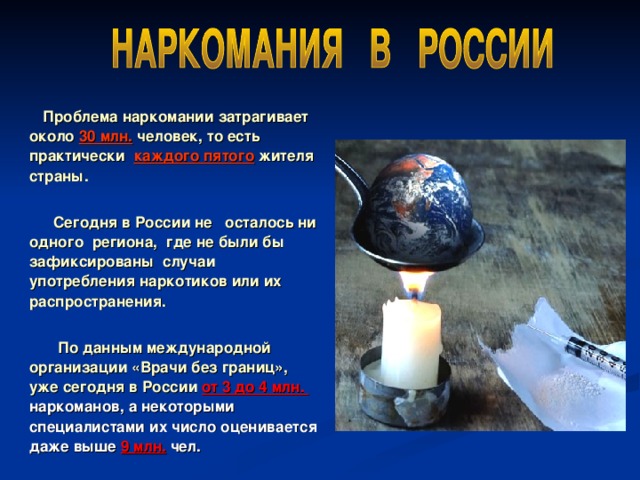  Проблема наркомании затрагивает около 30 млн. человек, то есть практически каждого пятого жителя страны.   Сегодня в России не осталось ни одного региона, где не были бы зафиксированы случаи употребления наркотиков или их распространения.   По данным международной организации «Врачи без границ», уже сегодня в России от 3 до 4 млн. наркоманов, а некоторыми специалистами их число оценивается даже выше 9 млн. чел. 