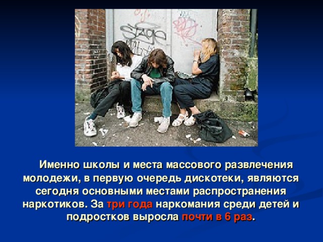  Именно школы и места массового развлечения молодежи, в первую очередь дискотеки, являются сегодня основными местами распространения наркотиков. За три года наркомания среди детей и подростков выросла почти в 6 раз . 