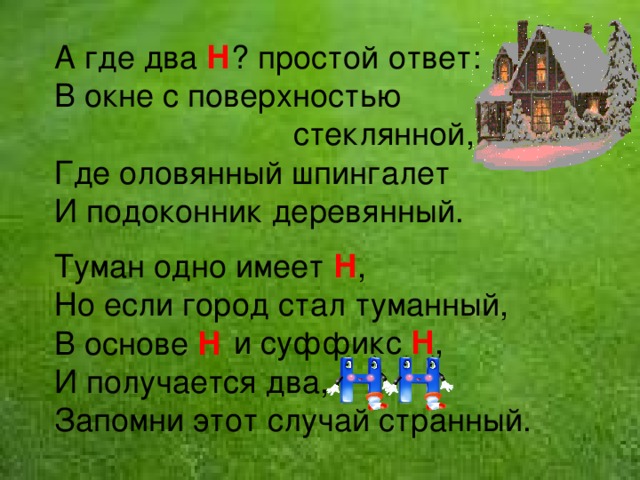 А где два Н ? простой ответ: В окне с поверхностью  стеклянной, Где оловянный шпингалет И подоконник деревянный. Туман одно имеет Н , Но если город стал туманный, В основе Н И получается два, Запомни этот случай странный. и суффикс Н , 