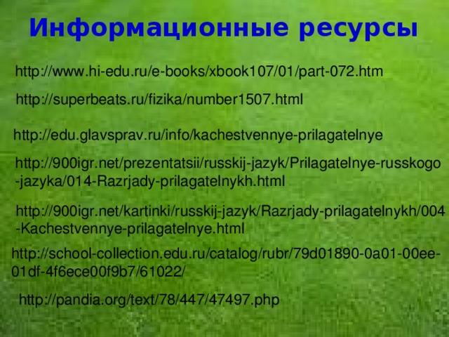 Информационные ресурсы http://www.hi-edu.ru/e-books/xbook107/01/part-072.htm http://superbeats.ru/fizika/number1507.html http://edu.glavsprav.ru/info/kachestvennye-prilagatelnye http://900igr.net/prezentatsii/russkij-jazyk/Prilagatelnye-russkogo -jazyka/014-Razrjady-prilagatelnykh.html http://900igr.net/kartinki/russkij-jazyk/Razrjady-prilagatelnykh/004 -Kachestvennye-prilagatelnye.html http://school-collection.edu.ru/catalog/rubr/79d01890-0a01-00ee-01df-4f6ece00f9b7/61022/ http://pandia.org/text/78/447/47497.php  