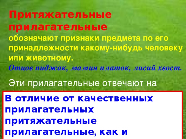 Притяжательные прилагательные обозначают признаки предмета по его принадлежности какому-нибудь человеку или животному. Отцов пиджак, мамин платок, лисий хвост. Эти прилагательные отвечают на вопрос  чей? чья? чьё? чьи?   В отличие от качественных прилагательных притяжательные прилагательные , как и относительные,   не изменяются по степеням сравнения.   