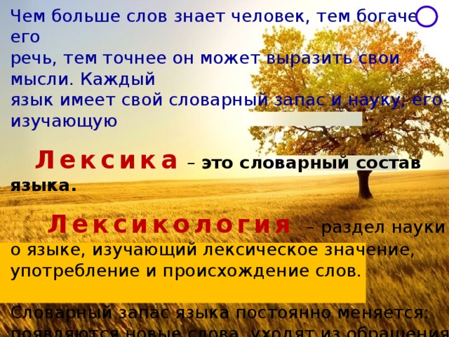 Чем больше слов знает человек, тем богаче его речь, тем точнее он может выразить свои мысли. Каждый язык имеет свой словарный запас и науку, его изучающую   Лексика  – это словарный состав языка.   Лексикология   – раздел науки о языке, изучающий лексическое значение, употребление и происхождение слов. Словарный запас языка постоянно меняется: появляются новые слова, уходят из обращения устаревшие.  