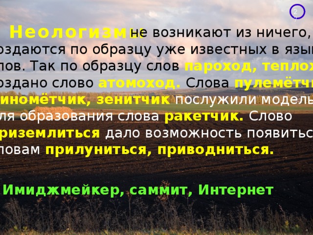 Неологизмы  не возникают из ничего, они создаются по образцу уже известных в языке слов. Так по образцу слов пароход, теплоход создано слово атомоход. Слова пулемётчик, миномётчик, зенитчик послужили моделью для образования слова  ракетчик.  Слово приземлиться  дало возможность появиться словам прилуниться, приводниться. Имиджмейкер, саммит, Интернет 