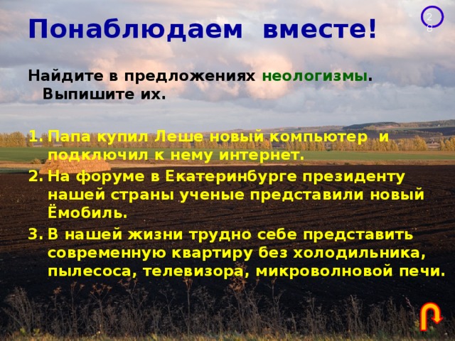 Понаблюдаем вместе! Найдите в предложениях неологизмы . Выпишите их.  Папа купил Леше новый компьютер и подключил к нему интернет. На форуме в Екатеринбурге президенту нашей страны ученые представили новый Ёмобиль. В нашей жизни трудно себе представить современную квартиру без холодильника, пылесоса, телевизора, микроволновой печи. 