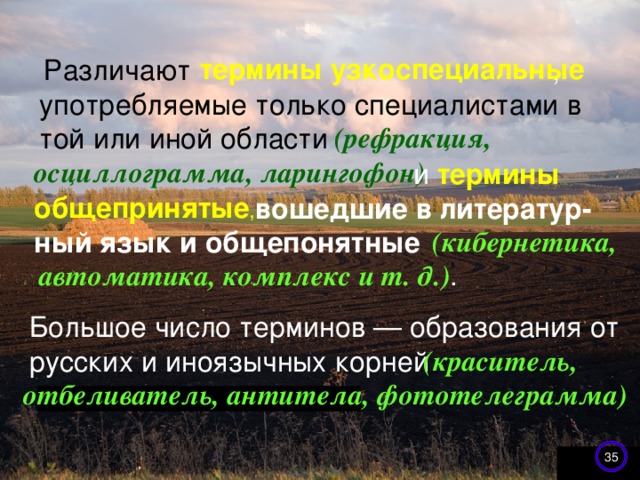 термины узкоспециальные Различают  , употребляемые только специалистами в той или иной области    (рефракция, осциллограмма, ларингофон)  и термины общепринятые ,   вошедшие в литератур- ный язык и общепонятные  (кибернетика, автоматика, комплекс и т. д.) . Большое число терминов — образования от русских и иноязычных корней  (краситель, отбеливатель, антитела, фототелеграмма) 