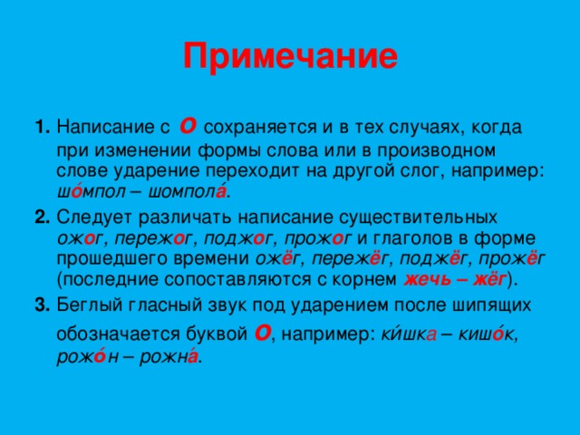 Примечание 1.  Написание с  о  сохраняется и в тех случаях, когда при изменении формы слова или в производном слове ударение переходит на другой слог, например: ш о ́ мпол – шомпол а ́. 2.  Следует различать написание существительных ож о г, переж о г, подж о г, прож о г и глаголов в форме прошедшего времени ож ё г, переж ё г, подж ё г, прож ё г (последние сопоставляются с корнем  жечь – жёг ). 3.  Беглый гласный звук под ударением после шипящих обозначается буквой  о ,  например: ки́шк а  – киш о ́к,  рож о́ н – рожн а ́ . 