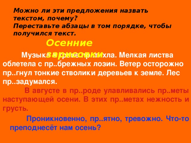 Можно ли эти предложения назвать текстом, почему? Переставьте абзацы в том порядке, чтобы получился текст. Осенние зарисовки  Музыка в траве пр..тихла. Мелкая листва облетела с пр..брежных лозин. Ветер осторожно пр..гнул тонкие стволики деревьев к земле. Лес пр..задумался.  В августе в пр..роде улавливались пр..меты наступающей осени. В этих пр..метах нежность и грусть.  Проникновенно, пр..ятно, тревожно. Что-то преподнесёт нам осень? 