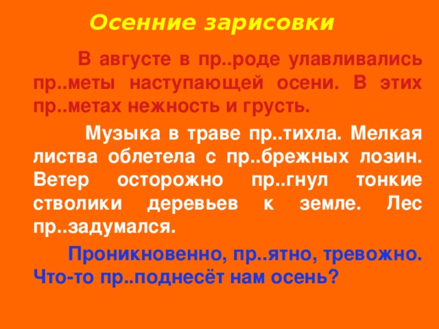 Осенние зарисовки  В августе в пр..роде улавливались пр..меты наступающей осени. В этих пр..метах нежность и грусть.  Музыка в траве пр..тихла. Мелкая листва облетела с пр..брежных лозин. Ветер осторожно пр..гнул тонкие стволики деревьев к земле. Лес пр..задумался.  Проникновенно, пр..ятно, тревожно. Что-то пр..поднесёт нам осень? Е И И И И И И И И 