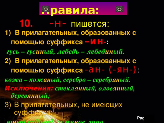 Правила: 10. -н- пишется: 1) В прилагательных, образованных с помощью суффикса –ин - :  гусь – гус ин ый, лебедь – лебед ин ый. 2) В прилагательных, образованных с помощью суффикса -ан- (-ян-) : кожа – кож ан ый, серебро – серебр ян ый. Исключения: стекл янн ый, олов янн ый, дерев янн ый; В прилагательных, не имеющих суффикса:  ю н ый садовод, румя н ое лицо. 