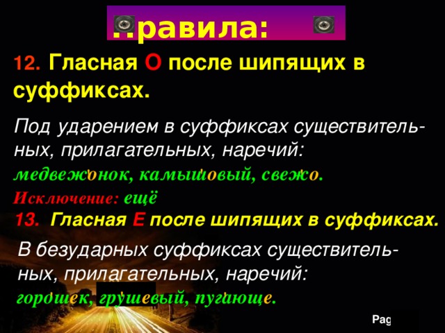 Правила: 12.  Гласная О после шипящих в суффиксах. Под ударением в суффиксах существитель- ных, прилагательных, наречий: медвеж о нок, камыш о вый, свеж о . Исключение: ещё 13.  Гласная  Е  после шипящих в суффиксах.    ' ' ' В безударных суффиксах существитель- ных, прилагательных, наречий: горош е к, груш е вый, пугающ е . ' ' ' 