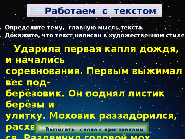  Работаем с текстом 1. Определите тему, главную мысль текста. 2. Докажите, что текст написан в художественном стиле.  Ударила первая капля дождя, и начались соревнования. Первым выжимал вес под- берёзовик. Он поднял листик берёзы и улитку. Моховик раззадорился, расхвастал- ся. Раздвинул головой мох, полез под тол- стый сучок, стал выжимать. Не выжал. Только шляпку свою раздвоил.    Выписать слова с приставками 