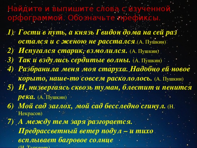 Найдите и выпишите слова с изученной орфограммой. Обозначьте префиксы. Гости в путь, а князь Гвидон дома на сей раз остался и с женою не расстался .(А. Пушкин) Испугался старик, взмолился. (А. Пушкин) Так и вздулись сердитые волны. (А. Пушкин) Разбранила меня моя старуха. Надобно ей новое корыто, наше-то совсем раскололось. (А. Пушкин) И, низвергаясь сквозь туман, блестит и пенится река. (А. Пушкин) Мой сад заглох, мой сад бесследно сгинул. (Н. Некрасов) А между тем заря разгорается. Предрассветный ветер подул – и тихо всплывает багровое солнце  (И. Тургенев) 