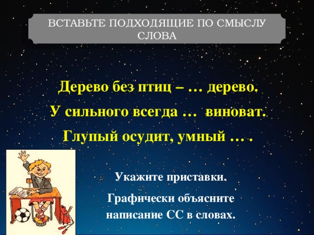 ВСТАВЬТЕ ПОДХОДЯЩИЕ ПО СМЫСЛУ СЛОВА Дерево без птиц – … дерево. У сильного всегда … виноват. Глупый осудит, умный … . Укажите приставки. Графически объясните написание СС в словах. 