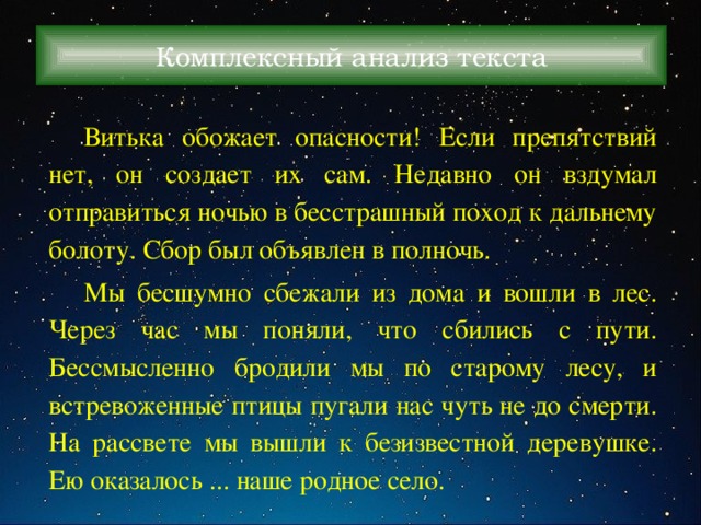 Комплексный анализ текста Витька обожает опасности! Если препятствий нет, он создает их сам. Недавно он вздумал отправиться ночью в бесстрашный поход к дальнему болоту. Сбор был объявлен в полночь. Мы бесшумно сбежали из дома и вошли в лес. Через час мы поняли, что сбились с пути. Бессмысленно бродили мы по старому лесу, и встревоженные птицы пугали нас чуть не до смерти. На рассвете мы вышли к безизвестной деревушке. Ею оказалось ... наше родное село. 