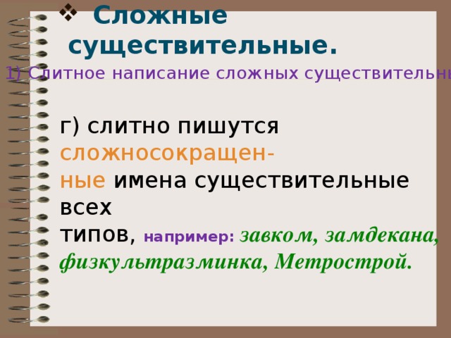  Сложные существительные.   1) Слитное написание сложных существительных: г) слитно пишутся сложносокращен- ные имена существительные всех типов, например:  завком, замдекана, физкультразминка, Метрострой. 