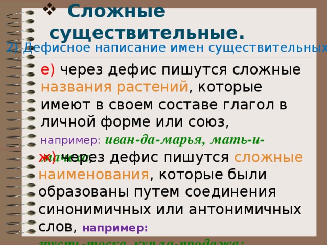  Сложные существительные.   2) Дефисное написание имен существительных: е) через дефис пишутся сложные названия растений , которые имеют в своем составе глагол в личной форме или союз, например:   иван-да-марья, мать-и-мачеха ; ж) через дефис пишутся сложные наименования , которые были образованы путем соединения синонимичных или антонимичных слов, например:  грусть-тоска, купля-продажа; 