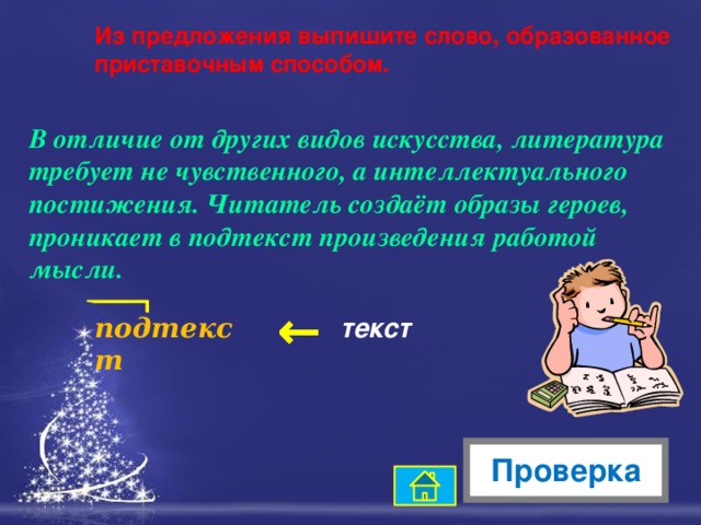 → Из предложения выпишите слово, образованное приставочным способом. В отличие от других видов искусства, литература требует не чувственного, а интеллектуального постижения. Читатель создаёт образы героев, проникает в подтекст произведения работой мысли. подтекст текст Проверка 