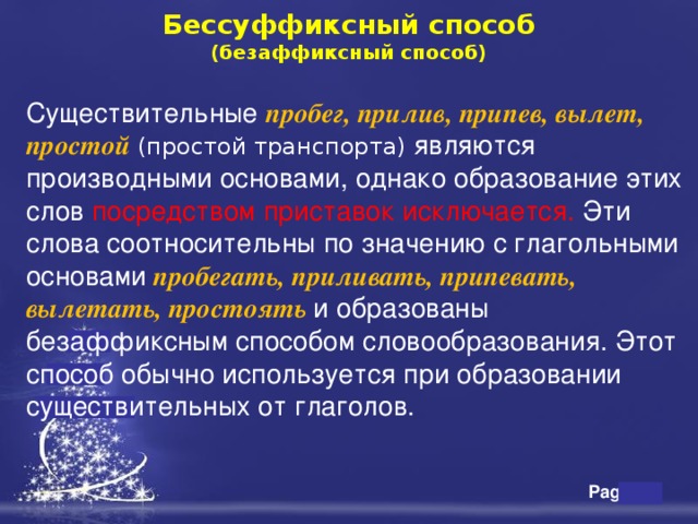  Бессуффиксный способ  (безаффиксный способ)    Существительные пробег, прилив, припев, вылет, простой  (простой транспорта) являются производными основами, однако образование этих слов посредством приставок исключается. Эти слова соотносительны по значению с глагольными основами  пробегать, приливать, припевать, вылетать, простоять  и образованы безаффиксным способом словообразования. Этот способ обычно используется при образовании существительных от глаголов. 