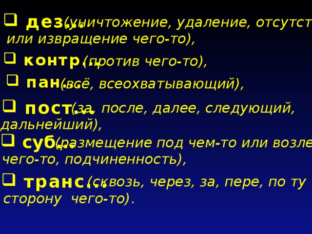  дез. ..  (уничтожение, удаление, отсутствие или извращение чего-то),  контр.. . (против чего-то),  пан... (всё, всеохватывающий),  пост...  (за, после, далее, следующий, дальнейший),  суб...  (размещение под чем-то или возле чего-то, подчиненность),  транс...  (сквозь, через, за, пере, по ту сторону чего-то) .  