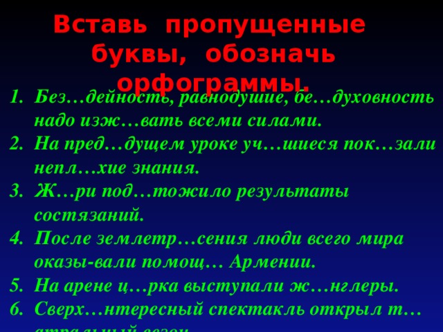 Вставь пропущенные буквы, обозначь орфограммы. Без…дейность, равнодушие, бе…духовность надо изж…вать всеми силами. На пред…дущем уроке уч…шиеся пок…зали непл…хие знания. Ж…ри под…тожило результаты состязаний. После землетр…сения люди всего мира оказы-вали помощ… Армении. На арене ц…рка выступали ж…нглеры. Сверх…нтересный спектакль открыл т…атральный сезон.  