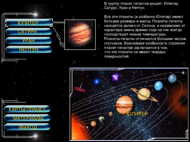 В группу планет гигантов входят: Юпитер, Сатурн, Уран и Нептун. Все эти планеты (и особенно Юпитер) имеют большие размеры и массы.  Планеты-гиганты находятся далеко от Солнца, и независимо от характера смены времен года на них всегда господствуют низкие температуры. Планеты-гиганты отличаются большим числом спутников.  Важнейшая особенность строения планет-гигантов заключается в том, что эти планеты не имеют твердых поверхностей. ЮПИТЕР САТУРН УРАН НЕПТУН КАРТЫ ПЛАНЕТ ЮПИТЕР МАТЕРИАЛЫ ВЫХОД 