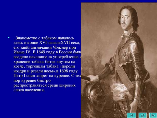 . Знакомство с табаком началось здесь в конце XVI-началеXVII века, его завёз англичанин Чэнслер при Иване IV. В 1649 году в России было введено наказание за употребление и хранение табака-битье кнутом на козле, торговцам табака «пороли ноздри и резали носы».в 1698 году Петр I снял запрет на курение. С тех пор курение быстро распространяться среди широких слоев населения. 