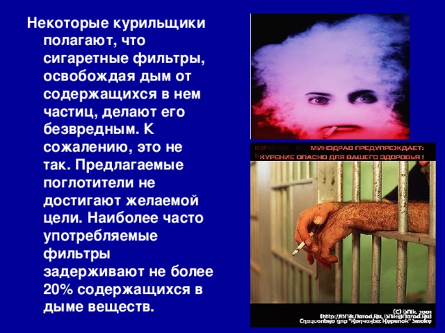 Некоторые курильщики полагают, что сигаретные фильтры, освобождая дым от содержащихся в нем частиц, делают его безвредным. К сожалению, это не так. Предлагаемые поглотители не достигают желаемой цели. Наиболее часто употребляемые фильтры задерживают не более 20% содержащихся в дыме веществ.  