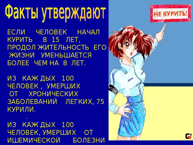 ЕСЛИ ЧЕЛОВЕК НАЧАЛ КУРИТЬ В 15 ЛЕТ, ПРОДОЛ ЖИТЕЛЬНОСТЬ ЕГО ЖИЗНИ УМЕНЬШАЕТСЯ БОЛЕЕ ЧЕМ НА 8 ЛЕТ. ИЗ КАЖ ДЫХ 100 ЧЕЛОВЕК , УМЕРШИХ  ОТ ХРОНИЧЕСКИХ ЗАБОЛЕВАНИЙ ЛЕГКИХ, 75 КУРИЛИ. ИЗ КАЖ ДЫХ 100 ЧЕЛОВЕК, УМЕРШИХ ОТ ИШЕМИЧЕСКОЙ БОЛЕЗНИ СЕРДЦА, 25 КУРИЛИ.     -  
