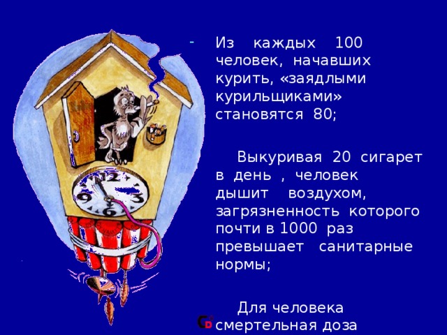 Из каждых 100 человек, начавших курить, «заядлыми курильщиками» становятся 80;  Выкуривая 20 сигарет в день , человек дышит воздухом, загрязненность которого почти в 1000 раз превышает санитарные нормы;  Для человека смертельная доза никотина составляет от 50 до 100 мг, или 2-3  капли. 