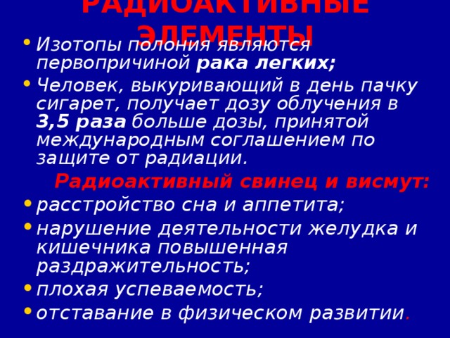 РАДИОАКТИВНЫЕ ЭЛЕМЕНТЫ Изотопы полония являются первопричиной рака легких; Человек, выкуривающий в день пачку сигарет, получает дозу облучения в 3,5 раза больше дозы, принятой международным соглашением по защите от радиации.  Радиоактивный свинец и висмут: расстройство сна и аппетита; нарушение деятельности желудка и кишечника повышенная раздражительность; плохая успеваемость; отставание в физическом развитии .   
