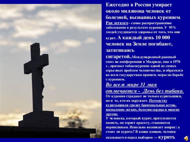 Ежегодно в России умирает около миллиона человек от болезней, вызванных курением . Рак легкого - самое распространенное заболевание в результате курения. У 95% людей ухудшается здоровье от того, что они курят. А каждый день 10 000 человек на Земле погибают, затягиваясь сигаретой. ,Международный раковый союз на конференции в Мадриде, еще в 1970 г., признал табакокурение одной из самых серьезных проблем человечества, и обратился ко всем государствам принять меры по борьбе с курением. Во всем мире 31 мая отмечается - День без табака. От курения страдают не только курильщики, но и те, кто их окружает. Потомству курильщиков грозит бронхиальная астма, воспаление легких, болезни сердца и многие другие.  У человека, который курит, притупляется память, он теряет красоту, становится неряшливым. Невольно возникает вопрос: а стоит ли курить? В конце концов, человек оказывается перед выбором — курить или жить.   
