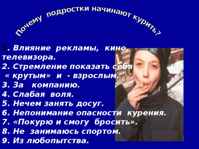 1 . Влияние рекламы, кино, телевизора. 2. Стремление показать себя  « крутым» и - взрослым. 3. За компанию. 4. Слабая воля. 5. Нечем занять досуг. 6. Непонимание опасности курения. 7. «Покурю и смогу бросить». 8. Не занимаюсь спортом. 9. Из любопытства.  