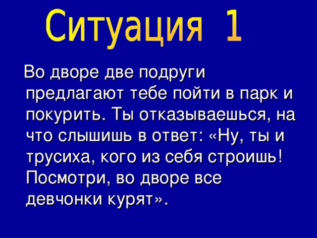  Во дворе две подруги предлагают тебе пойти в парк и покурить. Ты отказываешься, на что слышишь в ответ: «Ну, ты и трусиха, кого из себя строишь! Посмотри, во дворе все девчонки курят». 
