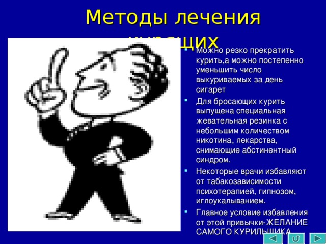 Методы лечения курящих Можно резко прекратить курить,а можно постепенно уменьшить число выкуриваемых за день сигарет Для бросающих курить выпущена специальная жевательная резинка с небольшим количеством никотина, лекарства, снимающие абстинентный синдром. Некоторые врачи избавляют от табакозависимости психотерапией, гипнозом, иглоукалыванием. Главное условие избавления от этой привычки-ЖЕЛАНИЕ САМОГО КУРИЛЬЩИКА. 