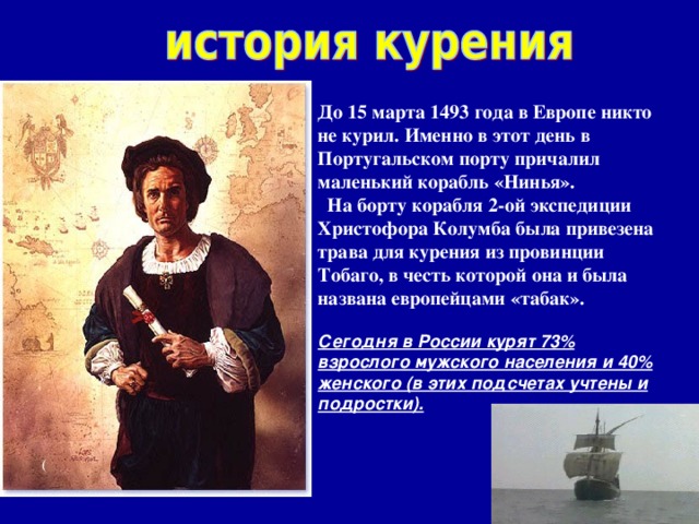     До 15 марта 1493 года в Европе никто не курил. Именно в этот день в Португальском порту причалил маленький корабль «Нинья».  На борту корабля 2-ой экспедиции Христофора Колумба была привезена трава для курения из провинции Тобаго, в честь которой она и была названа европейцами «табак».   Сегодня в России курят 73% взрослого мужского населения и 40% женского (в этих подсчетах учтены и подростки).    (  