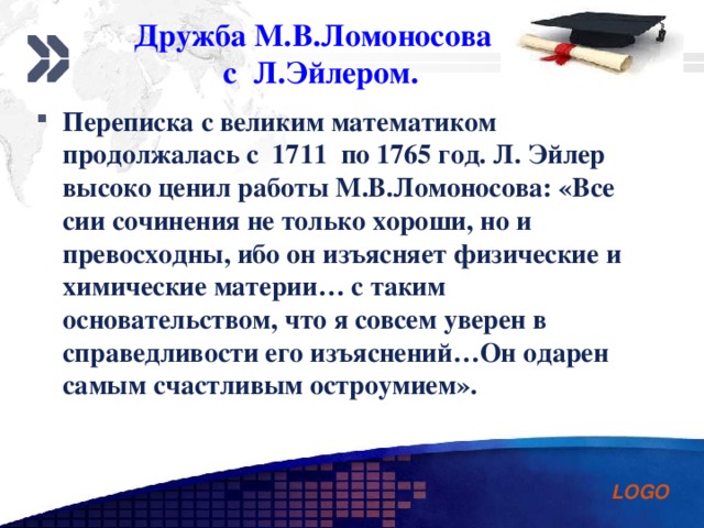 Дружба М.В.Ломоносова  с Л.Эйлером. Переписка с великим математиком продолжалась с 1711 по 1765 год. Л. Эйлер высоко ценил работы М.В.Ломоносова: «Все сии сочинения не только хороши, но и превосходны, ибо он изъясняет физические и химические материи… с таким основательством, что я совсем уверен в справедливости его изъяснений…Он одарен самым счастливым остроумием».  