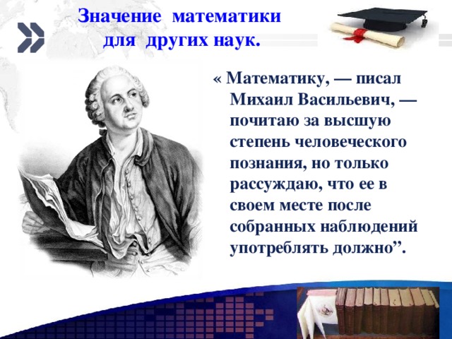 Значение математики  для других наук.   « Математику, — писал Михаил Васильевич, — почитаю за высшую степень человеческого познания, но только рассуждаю, что ее в своем месте после собранных наблюдений употреблять должно”. www.themegallery.com 