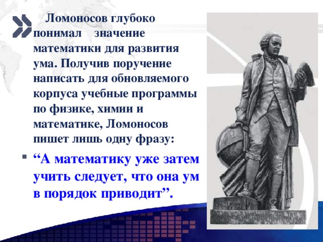  Ломоносов глубоко понимал значение математики для развития ума. Получив поручение написать для обновляемого корпуса учебные программы по физике, химии и математике, Ломоносов пишет лишь одну фразу: “ А математику уже затем учить следует, что она ум в порядок приводит”.  www.themegallery.com 