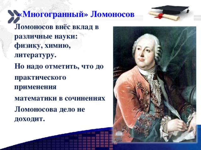 «Многогранный» Ломоносов  Ломоносов внёс вклад в различные науки: физику, химию, литературу.  Но надо отметить, что до  практического применения  математики в сочинениях  Ломоносова дело не доходит. www.themegallery.com 