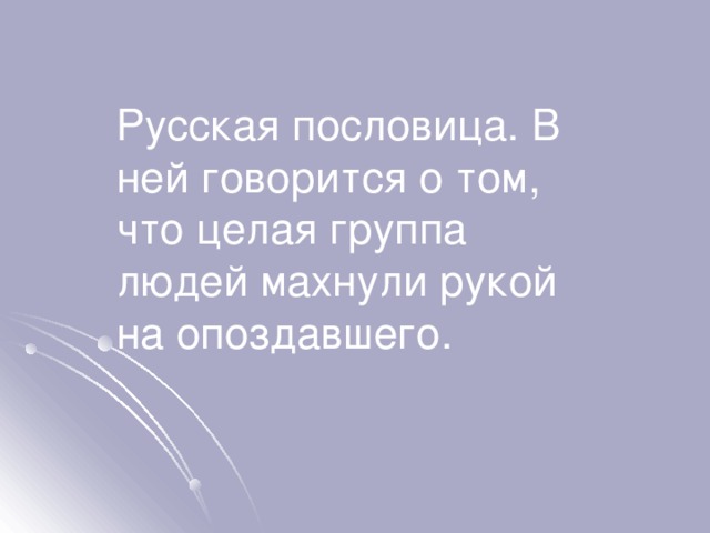 Русская пословица. В ней говорится о том, что целая группа людей махнули рукой на опоздавшего. 