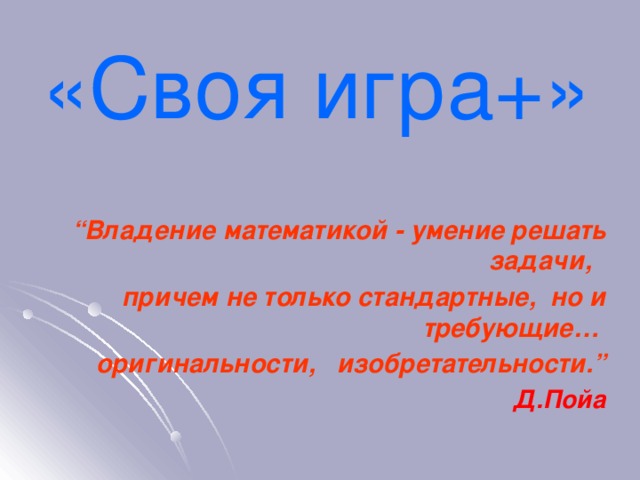 «Своя игра+»   “ Владение математикой - умение решать задачи,  причем не только стандартные,  но и требующие… оригинальности,   изобретательности.” Д.Пойа 