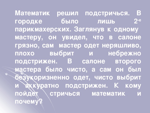  Математик решил подстричься. В городке было лишь 2 -е парикмахерских. Заглянув к одному мастеру, он увидел, что в салоне грязно, сам мастер одет неряшливо, плохо выбрит и небрежно подстрижен. В салоне второго мастера было чисто, а сам он был безукоризненно одет, чисто выбрит и аккуратно подстрижен. К кому пойдет стричься математик и почему? 