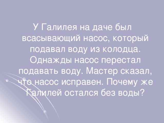 У Галилея на даче был всасывающий насос, который подавал воду из колодца. Однажды насос перестал подавать воду. Мастер сказал, что насос исправен. Почему же Галилей остался без воды? 